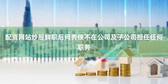 配资网站炒股辞职后何秀侠不在公司及子公司担任任何职务