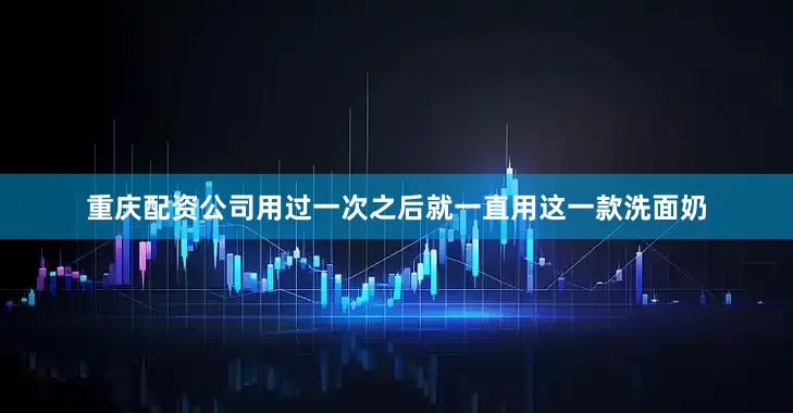 重庆配资公司用过一次之后就一直用这一款洗面奶