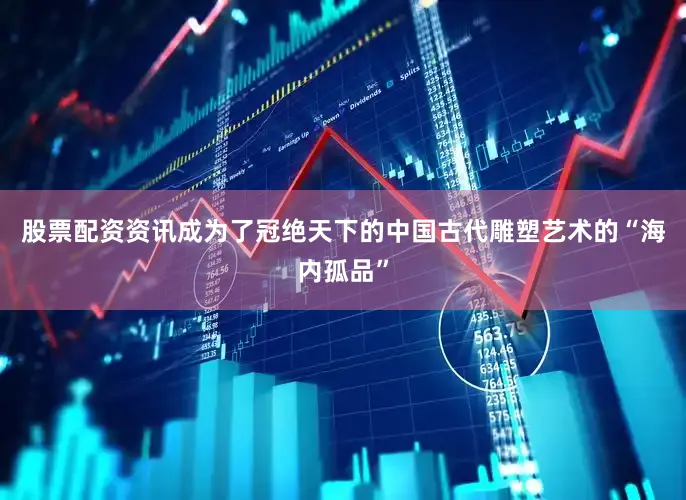 股票配资资讯成为了冠绝天下的中国古代雕塑艺术的“海内孤品”