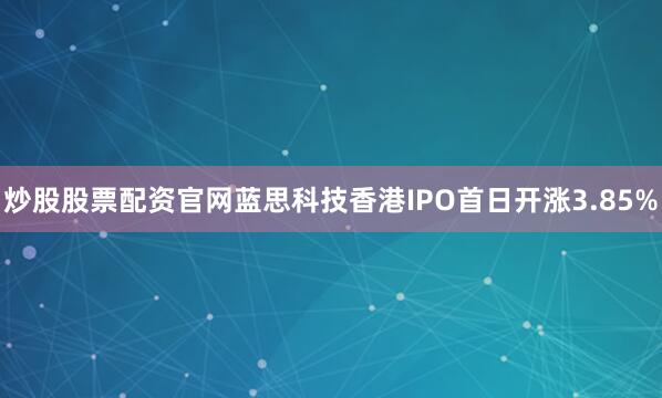 炒股股票配资官网蓝思科技香港IPO首日开涨3.85%