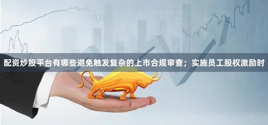 配资炒股平台有哪些避免触发复杂的上市合规审查；实施员工股权激励时